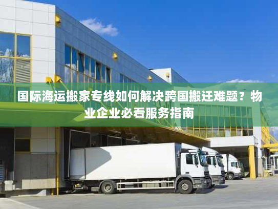 国际海运搬家专线如何解决跨国搬迁难题？物业企业必看服务指南