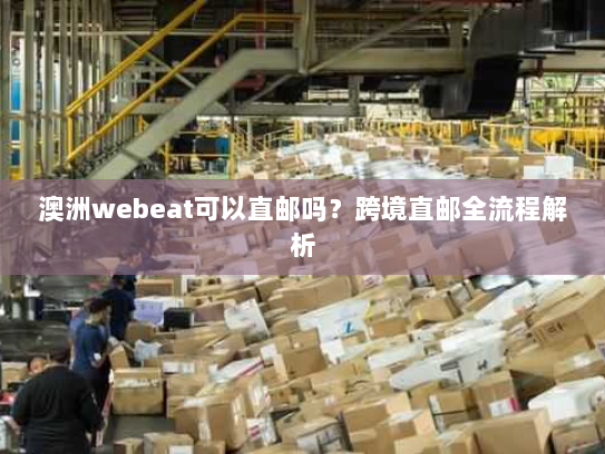 澳洲webeat可以直邮吗?跨境直邮全流程解析 澳洲webeat可以直邮吗?跨境直邮全流程解析