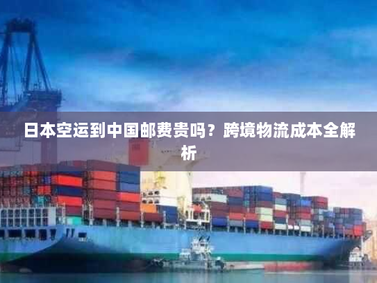 日本空运到中国邮费贵吗？跨境物流成本全解析