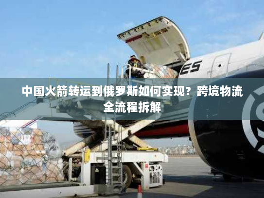 中国火箭转运到俄罗斯如何实现？跨境物流全流程拆解