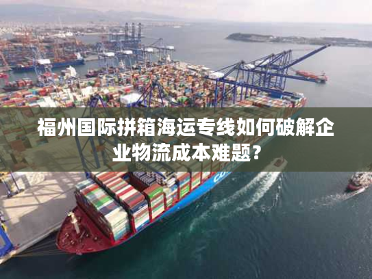 福州国际拼箱海运专线如何破解企业物流成本难题？