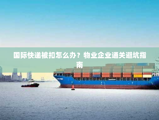 国际快递被扣怎么办?物业企业通关避坑指南 国际快递被扣怎么办?物业企业通关避坑指南