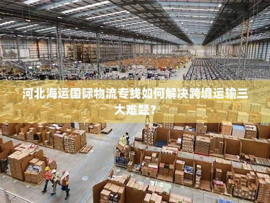 河北海运国际物流专线如何解决跨境运输三大难题? 河北海运国际物流专线如何解决跨境运输三大难题?