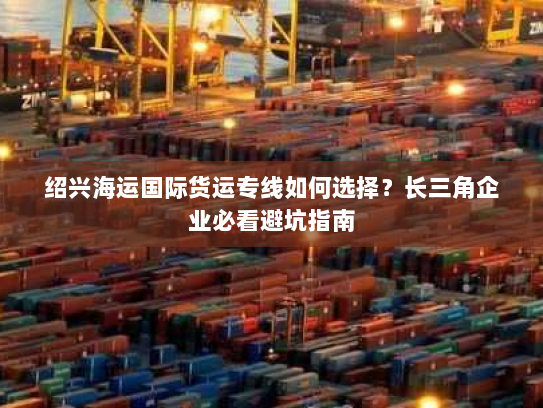 绍兴海运国际货运专线如何选择?长三角企业必看避坑指南 绍兴海运国际货运专线如何选择?长三角企业必看避坑指南