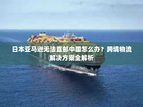 日本亚马逊无法直邮中国怎么办?跨境物流解决方案全解析 日本亚马逊无法直邮中国怎么办?跨境物流解决方案全解析