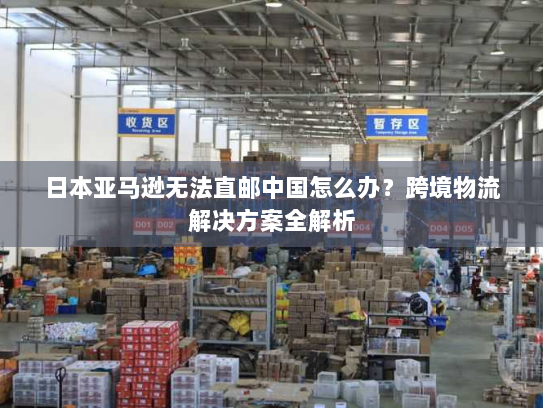 日本亚马逊无法直邮中国怎么办?跨境物流解决方案全解析 日本亚马逊无法直邮中国怎么办?跨境物流解决方案全解析