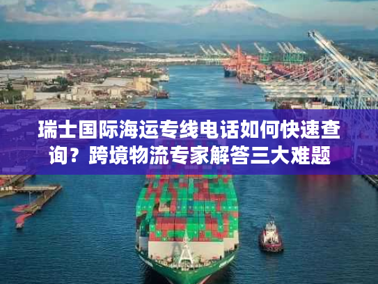 瑞士国际海运专线电话如何快速查询?跨境物流专家解答三大难题 瑞士国际海运专线电话如何快速查询?跨境物流专家解答三大难题