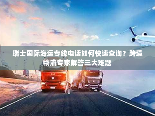 瑞士国际海运专线电话如何快速查询？跨境物流专家解答三大难题