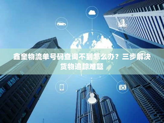 鑫奎物流单号码查询不到怎么办？三步解决货物追踪难题