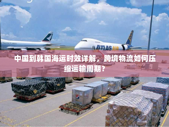 中国到韩国海运时效详解，跨境物流如何压缩运输周期？