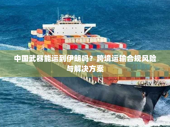 中国武器能运到伊朗吗?跨境运输合规风险与解决方案 中国武器能运到伊朗吗?跨境运输合规风险与解决方案