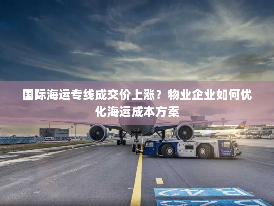 国际海运专线成交价上涨?物业企业如何优化海运成本方案 国际海运专线成交价上涨?物业企业如何优化海运成本方案