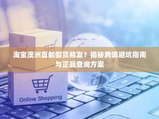 淘宝澳洲直邮假货频发?揭秘跨境避坑指南与正品查询方案 淘宝澳洲直邮假货频发?揭秘跨境避坑指南与正品查询方案