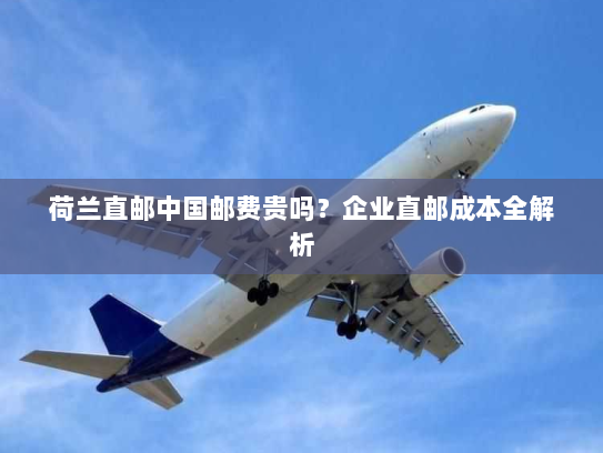 荷兰直邮中国邮费贵吗?企业直邮成本全解析 荷兰直邮中国邮费贵吗?企业直邮成本全解析