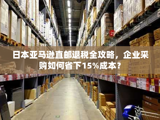 日本亚马逊直邮退税全攻略,企业采购如何省下15%成本? 日本亚马逊直邮退税全攻略,企业采购如何省下15%成本?