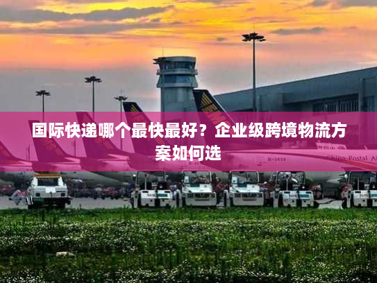 国际快递哪个最快最好？企业级跨境物流方案如何选