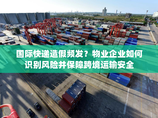 国际快递造假频发？物业企业如何识别风险并保障跨境运输安全