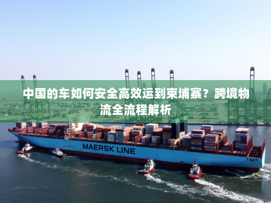 中国的车如何安全高效运到柬埔寨？跨境物流全流程解析