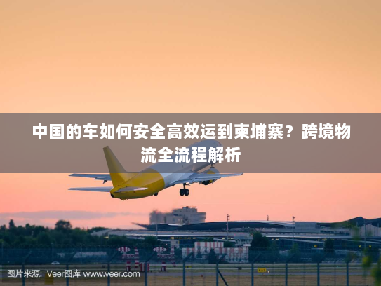 中国的车如何安全高效运到柬埔寨？跨境物流全流程解析