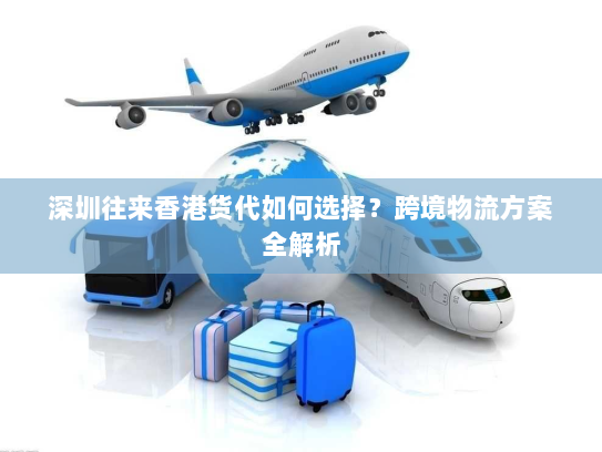 深圳往来香港货代如何选择?跨境物流方案全解析 深圳往来香港货代如何选择?跨境物流方案全解析