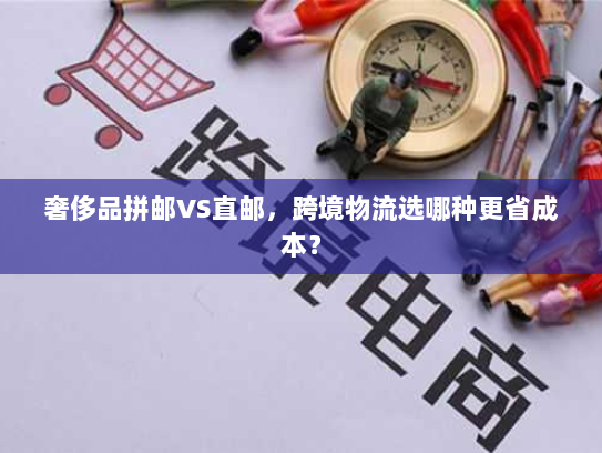 奢侈品拼邮VS直邮，跨境物流选哪种更省成本？