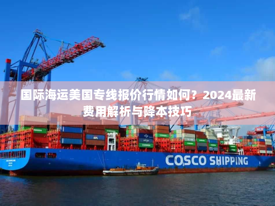 国际海运美国专线报价行情如何?2024最新费用解析与降本技巧 国际海运美国专线报价行情如何?2024最新费用解析与降本技巧