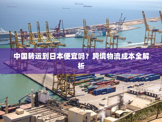 中国转运到日本便宜吗?跨境物流成本全解析 中国转运到日本便宜吗?跨境物流成本全解析