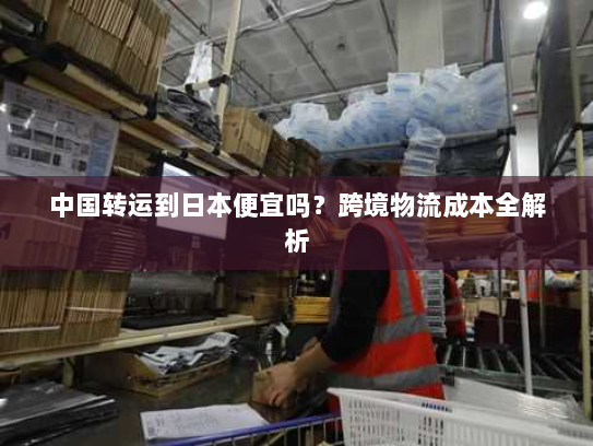 中国转运到日本便宜吗?跨境物流成本全解析 中国转运到日本便宜吗?跨境物流成本全解析