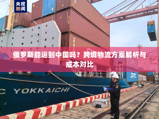 俄罗斯能运到中国吗？跨境物流方案解析与成本对比
