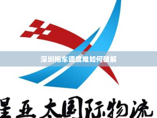 深圳拖车调度难如何破解 深圳拖车调度难如何破解