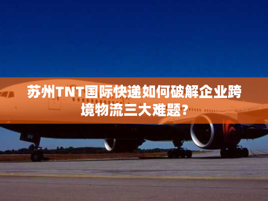 苏州TNT国际快递如何破解企业跨境物流三大难题？