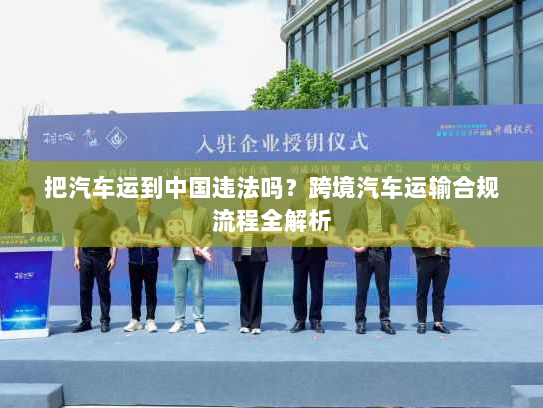 把汽车运到中国违法吗?跨境汽车运输合规流程全解析 把汽车运到中国违法吗?跨境汽车运输合规流程全解析