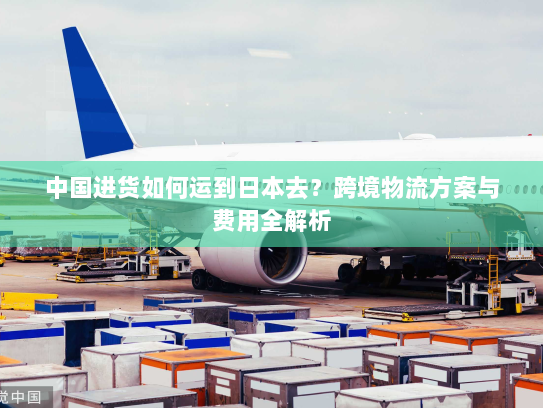 中国进货如何运到日本去？跨境物流方案与费用全解析