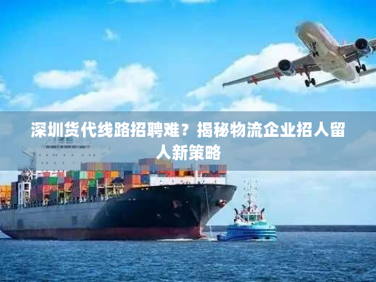 深圳货代线路招聘难?揭秘物流企业招人留人新策略 深圳货代线路招聘难?揭秘物流企业招人留人新策略