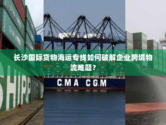 长沙国际货物海运专线如何破解企业跨境物流难题? 长沙国际货物海运专线如何破解企业跨境物流难题?
