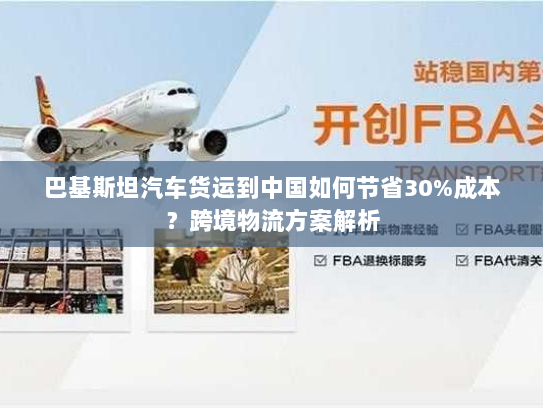 巴基斯坦汽车货运到中国如何节省30%成本?跨境物流方案解析 巴基斯坦汽车货运到中国如何节省30%成本?跨境物流方案解析