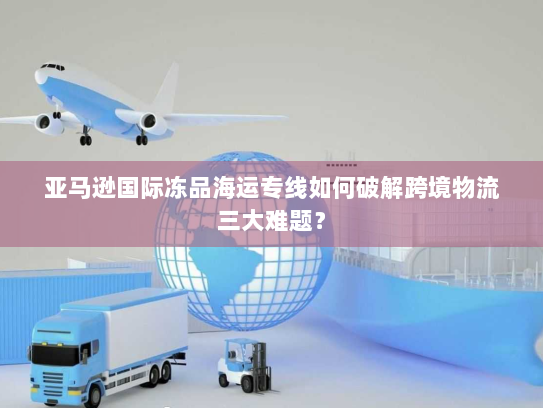 亚马逊国际冻品海运专线如何破解跨境物流三大难题? 亚马逊国际冻品海运专线如何破解跨境物流三大难题?