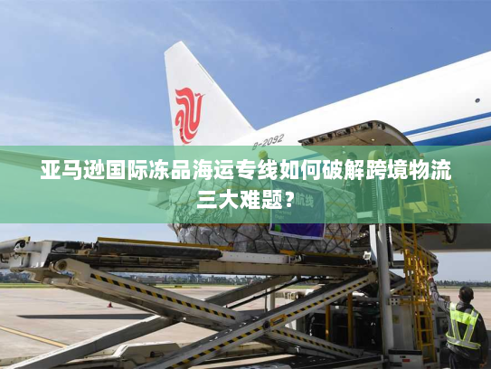 亚马逊国际冻品海运专线如何破解跨境物流三大难题? 亚马逊国际冻品海运专线如何破解跨境物流三大难题?