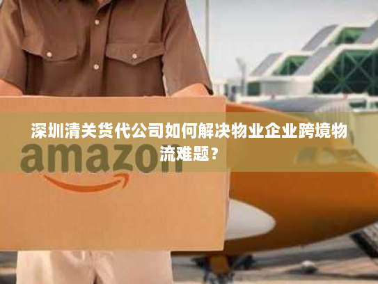 深圳清关货代公司如何解决物业企业跨境物流难题? 深圳清关货代公司如何解决物业企业跨境物流难题?