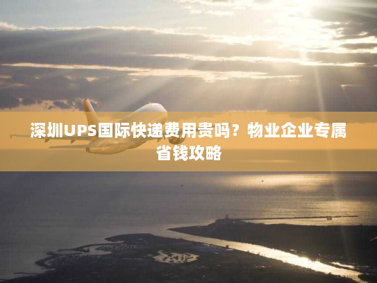 深圳UPS国际快递费用贵吗?物业企业专属省钱攻略 深圳UPS国际快递费用贵吗?物业企业专属省钱攻略