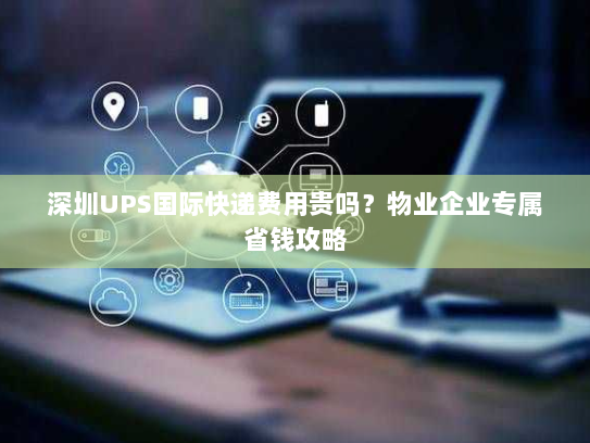 深圳UPS国际快递费用贵吗?物业企业专属省钱攻略 深圳UPS国际快递费用贵吗?物业企业专属省钱攻略