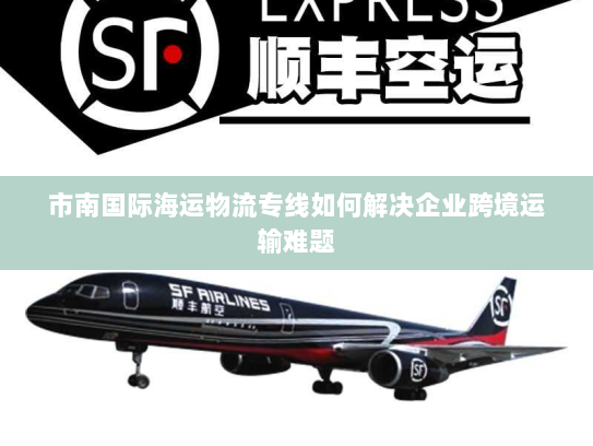 市南国际海运物流专线如何解决企业跨境运输难题 市南国际海运物流专线如何解决企业跨境运输难题