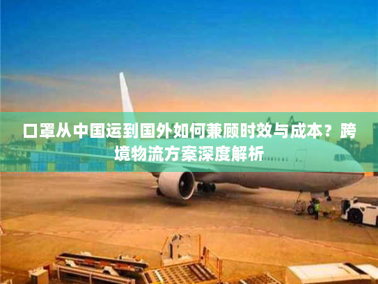 口罩从中国运到国外如何兼顾时效与成本？跨境物流方案深度解析