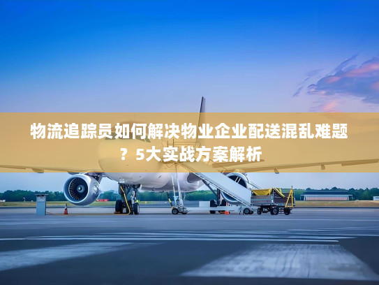 物流追踪员如何解决物业企业配送混乱难题?5大实战方案解析 物流追踪员如何解决物业企业配送混乱难题?5大实战方案解析