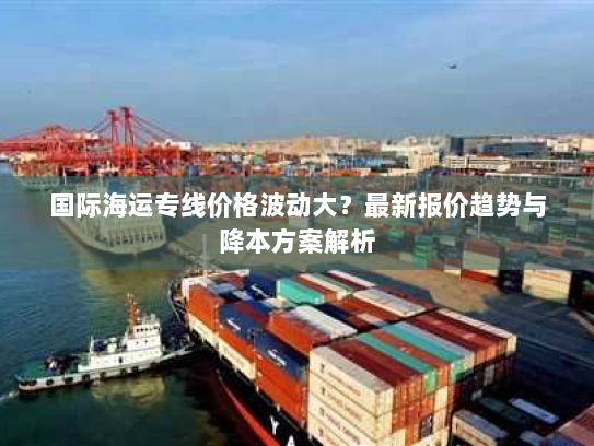 国际海运专线价格波动大?最新报价趋势与降本方案解析 国际海运专线价格波动大?最新报价趋势与降本方案解析