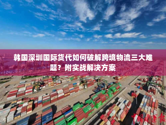 韩国深圳国际货代如何破解跨境物流三大难题?附实战解决方案 韩国深圳国际货代如何破解跨境物流三大难题?附实战解决方案