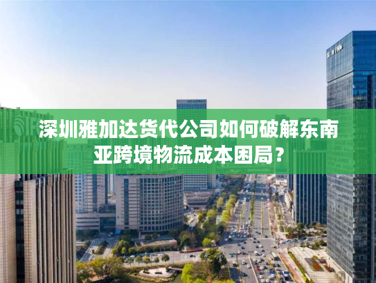 深圳雅加达货代公司如何破解东南亚跨境物流成本困局? 深圳雅加达货代公司如何破解东南亚跨境物流成本困局?