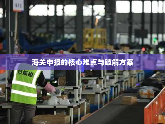 海关申报的核心难点与破解方案