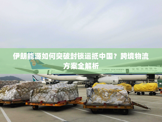 伊朗能源如何突破封锁运抵中国？跨境物流方案全解析