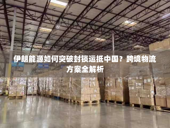 伊朗能源如何突破封锁运抵中国?跨境物流方案全解析 伊朗能源如何突破封锁运抵中国?跨境物流方案全解析
